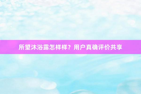 所望沐浴露怎样样？用户真确评价共享