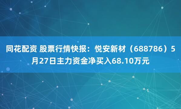 同花配资 股票行情快报：悦安新材（688786）5月27日主力资金净买入68.10万元