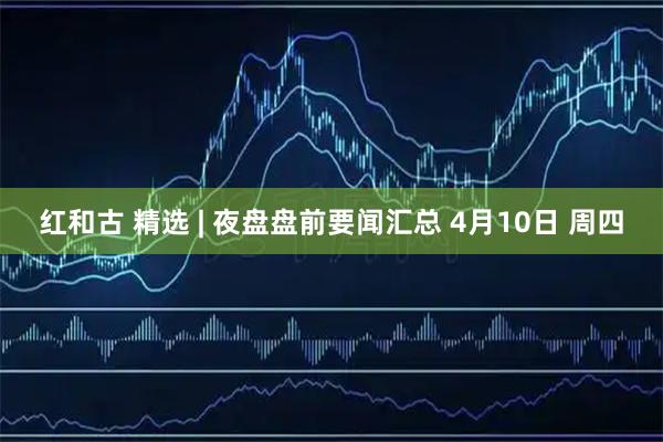 红和古 精选 | 夜盘盘前要闻汇总 4月10日 周四