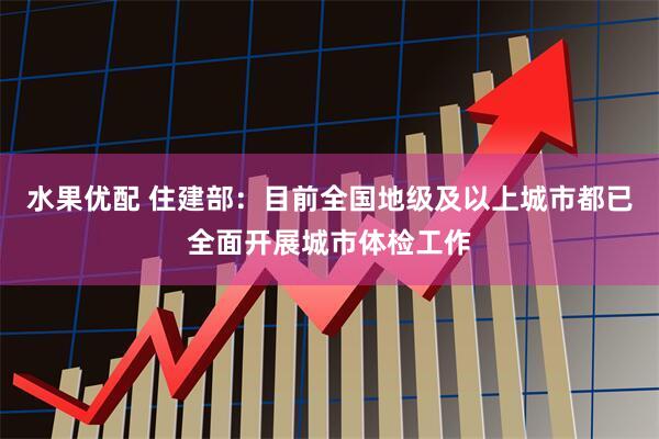 水果优配 住建部：目前全国地级及以上城市都已全面开展城市体检工作