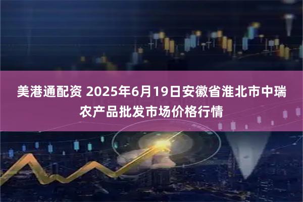 美港通配资 2025年6月19日安徽省淮北市中瑞农产品批发市场价格行情