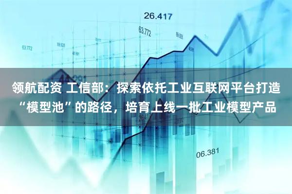 领航配资 工信部：探索依托工业互联网平台打造“模型池”的路径，培育上线一批工业模型产品