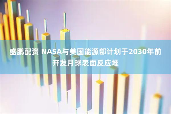 盛鹏配资 NASA与美国能源部计划于2030年前开发月球表面反应堆