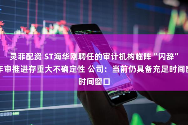 灵菲配资 ST海华刚聘任的审计机构临阵“闪辞”，年审推进存重大不确定性 公司：当前仍具备充足时间窗口