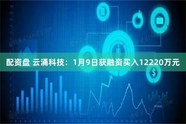 配资盘 云涌科技：1月9日获融资买入12220万元