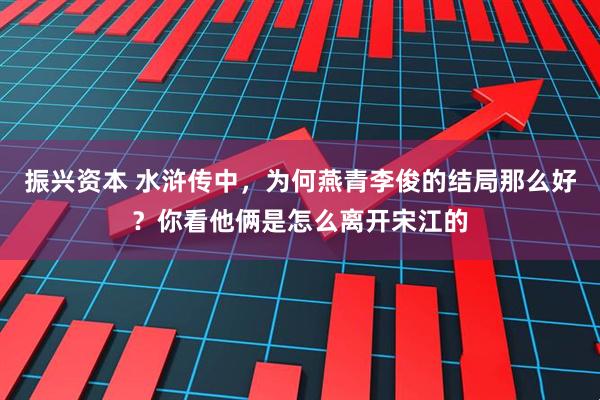 振兴资本 水浒传中，为何燕青李俊的结局那么好？你看他俩是怎么离开宋江的