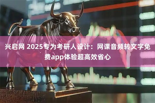 兴启网 2025专为考研人设计：网课音频转文字免费app体验超高效省心