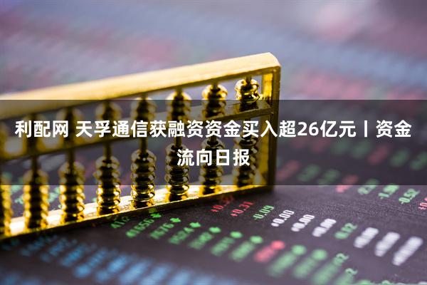 利配网 天孚通信获融资资金买入超26亿元丨资金流向日报