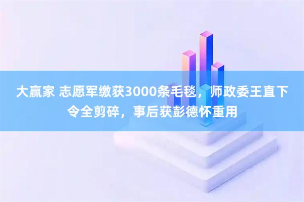 大赢家 志愿军缴获3000条毛毯，师政委王直下令全剪碎，事后获彭德怀重用