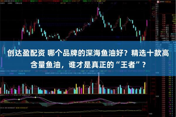 创达盈配资 哪个品牌的深海鱼油好？精选十款高含量鱼油，谁才是真正的“王者”？