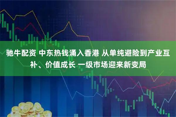 驰牛配资 中东热钱涌入香港 从单纯避险到产业互补、价值成长 一级市场迎来新变局