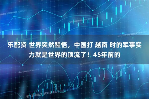 乐配资 世界突然醒悟，中国打 越南 时的军事实力就是世界的顶流了！45年前的
