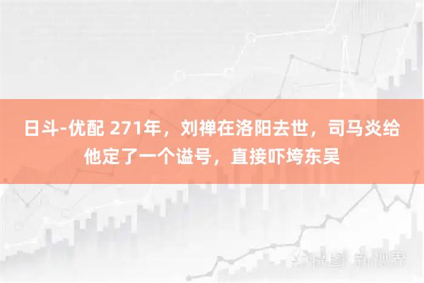 日斗-优配 271年，刘禅在洛阳去世，司马炎给他定了一个谥号，直接吓垮东吴