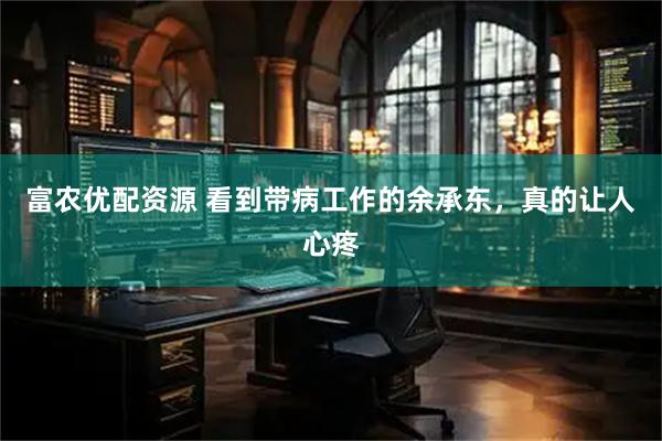富农优配资源 看到带病工作的余承东，真的让人心疼