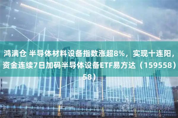鸿满仓 半导体材料设备指数涨超8%，实现十连阳，资金连续7日加码半导体设备ETF易方达（159558）