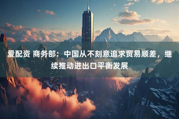 爱配资 商务部：中国从不刻意追求贸易顺差，继续推动进出口平衡发展