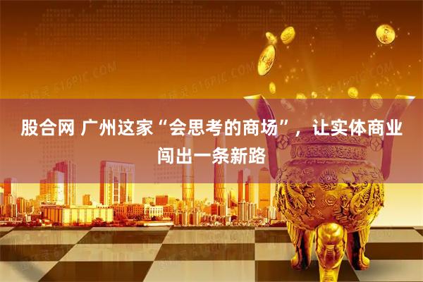 股合网 广州这家“会思考的商场”，让实体商业闯出一条新路